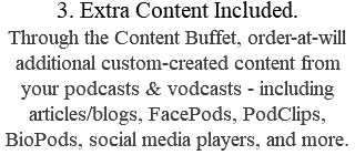 3. Extra Content Included. Through the Content Buffet, order-at-will additional custom-created content from your podcasts & vodcasts - including articles/blogs, FacePods, PodClips, BioPods, social media players, and more.