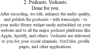 2. Podcasts. Vodcasts.  Done for you. After recording, we edit, enhance the audio quality, and publish the podcasts - with transcripts - to your audio library widget easily embedded on your website and to all the major podcast platforms like Apple, Spotify, and others. Vodcasts are delivered to you for your social channels, YouTube, profile pages, and other applications.