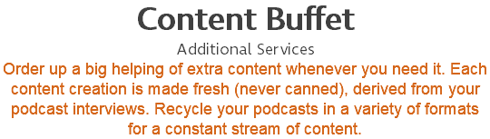 Content Buffet Additional Services Order up a big helping of extra content whenever you need it. Each content creation is made fresh (never canned), derived from your podcast interviews. Recycle your podcasts in a variety of formats for a constant stream of content.