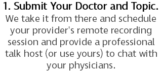 1. Submit Your Doctor and Topic. We take it from there and schedule your provider's remote recording session and provide a professional talk host (or use yours) to chat with your physicians.