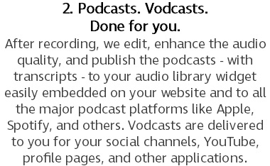 2. Podcasts. Vodcasts.  Done for you. After recording, we edit, enhance the audio quality, and publish the podcasts - with transcripts - to your audio library widget easily embedded on your website and to all the major podcast platforms like Apple, Spotify, and others. Vodcasts are delivered to you for your social channels, YouTube, profile pages, and other applications.