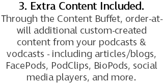 3. Extra Content Included. Through the Content Buffet, order-at-will additional custom-created content from your podcasts & vodcasts - including articles/blogs, FacePods, PodClips, BioPods, social media players, and more.