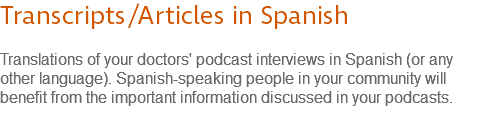 Transcripts/Articles in Spanish Translations of your doctors' podcast interviews in Spanish (or any other language). Spanish-speaking people in your community will benefit from the important information discussed in your podcasts.