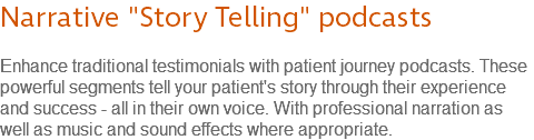 Narrative "Story Telling" podcasts Enhance traditional testimonials with patient journey podcasts. These powerful segments tell your patient's story through their experience and success - all in their own voice. With professional narration as well as music and sound effects where appropriate.