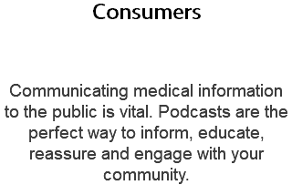 Consumers  Communicating medical information to the public is vital. Podcasts are the perfect way to inform, educate, reassure and engage with your community.