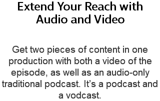 Extend Your Reach with  Audio and Video Get two pieces of content in one production with both a video of the episode, as well as an audio-only traditional podcast. It’s a podcast and a vodcast.