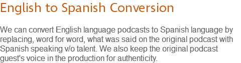 English to Spanish Conversion We can convert English language podcasts to Spanish language by replacing, word for word, what was said on the original podcast with Spanish speaking v/o talent. We also keep the original podcast guest's voice in the production for authenticity.