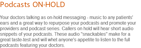 Podcasts ON-HOLD Your doctors talking as on-hold messaging - music to any patients' ears and a great way to repurpose your podcasts and promote your providers and podcast series. Callers on hold will hear short audio snippets of your podcasts. These audio "snackables" make for a great taste-test and will whet anyone's appetite to listen to the full podcasts featuring your doctors.