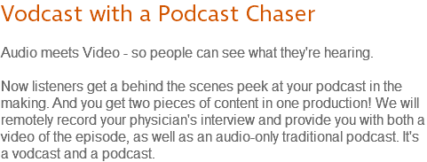 Vodcast with a Podcast Chaser Audio meets Video - so people can see what they're hearing. Now listeners get a behind the scenes peek at your podcast in the making. And you get two pieces of content in one production! We will remotely record your physician's interview and provide you with both a video of the episode, as well as an audio-only traditional podcast. It's a vodcast and a podcast.