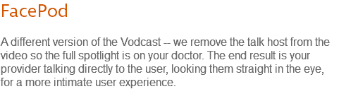 FacePod A different version of the Vodcast -- we remove the talk host from the video so the full spotlight is on your doctor. The end result is your provider talking directly to the user, looking them straight in the eye, for a more intimate user experience.