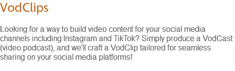 VodClips Looking for a way to build video content for your social media channels including Instagram and TikTok? Simply produce a VodCast (video podcast), and we'll craft a VodClip tailored for seamless sharing on your social media platforms! 